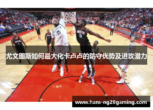 尤文图斯如何最大化卡卢卢的防守优势及进攻潜力