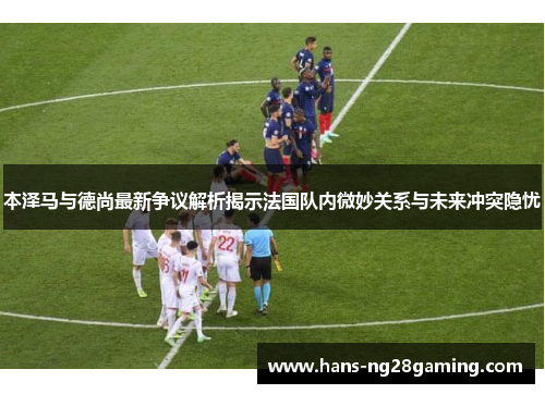 本泽马与德尚最新争议解析揭示法国队内微妙关系与未来冲突隐忧
