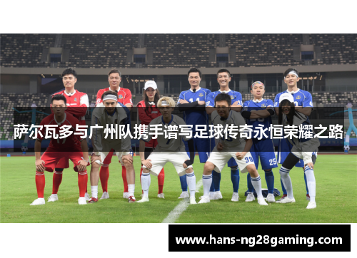 萨尔瓦多与广州队携手谱写足球传奇永恒荣耀之路 萨尔瓦多与广州队携手谱写足球传奇永恒荣耀之路
