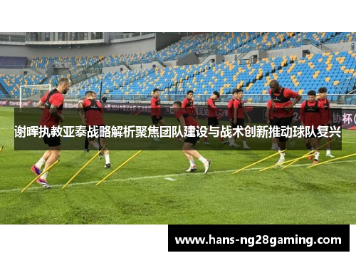 谢晖执教亚泰战略解析聚焦团队建设与战术创新推动球队复兴 谢晖执教亚泰战略解析聚焦团队建设与战术创新推动球队复兴