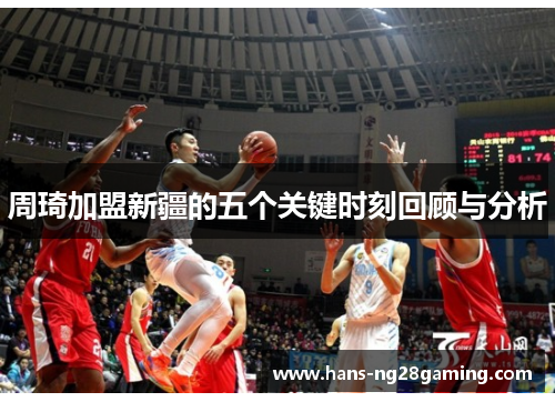 周琦加盟新疆的五个关键时刻回顾与分析