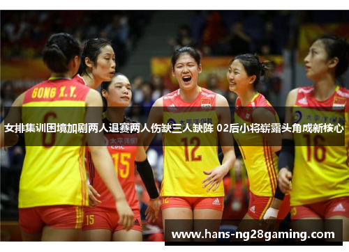 女排集训困境加剧两人退赛两人伤缺三人缺阵 02后小将崭露头角成新核心
