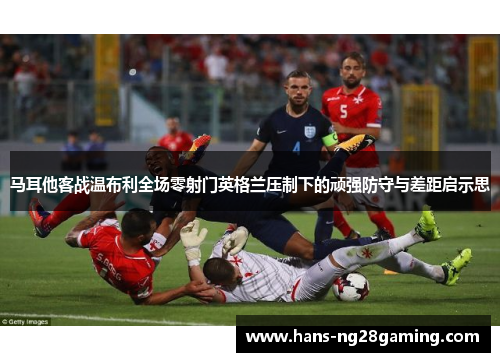 马耳他客战温布利全场零射门英格兰压制下的顽强防守与差距启示思