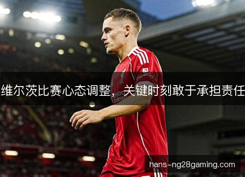维尔茨比赛心态调整,关键时刻敢于承担责任 维尔茨比赛心态调整,关键时刻敢于承担责任